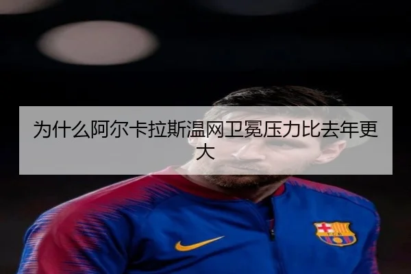 为什么阿尔卡拉斯温网卫冕压力比去年更大